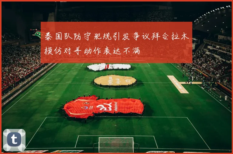 泰国队防守犯规引发争议拜合拉木模仿对手动作表达不满