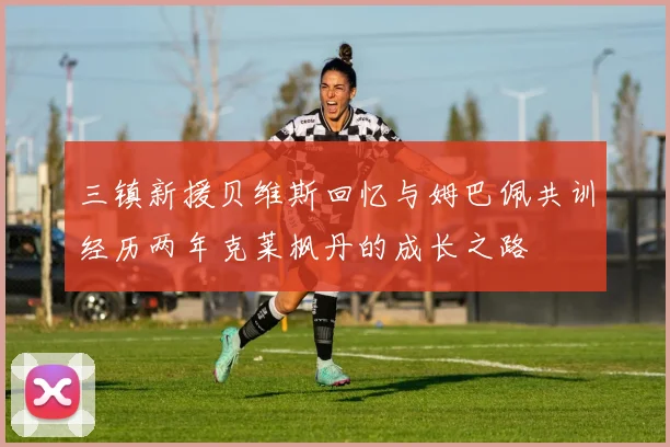 三镇新援贝维斯回忆与姆巴佩共训经历两年克莱枫丹的成长之路