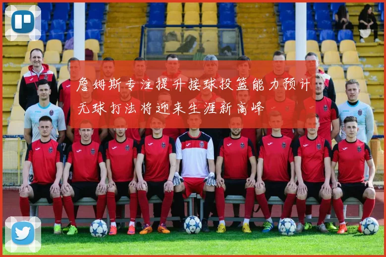 詹姆斯专注提升接球投篮能力预计无球打法将迎来生涯新高峰