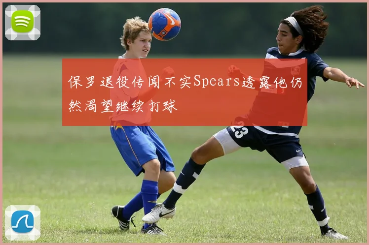 保罗退役传闻不实Spears透露他仍然渴望继续打球
