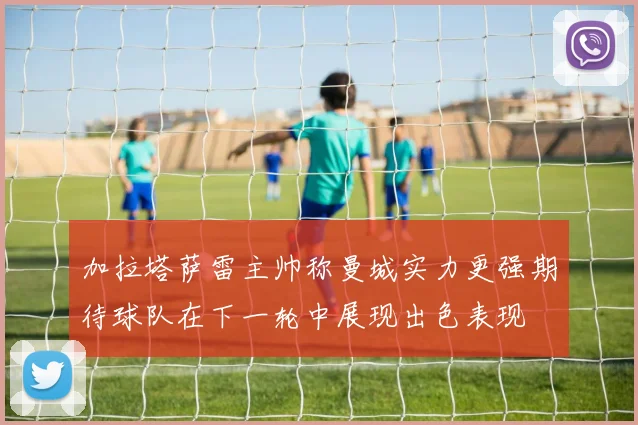 加拉塔萨雷主帅称曼城实力更强期待球队在下一轮中展现出色表现