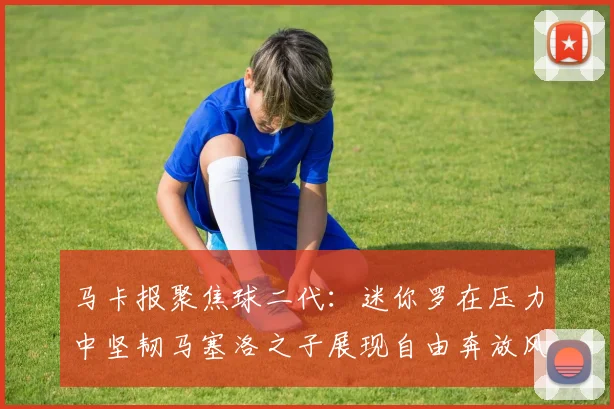 马卡报聚焦球二代：迷你罗在压力中坚韧马塞洛之子展现自由奔放风采