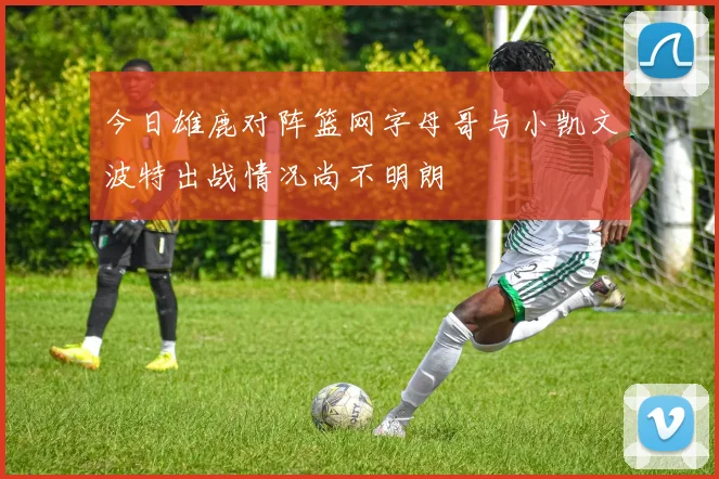 今日雄鹿对阵篮网字母哥与小凯文波特出战情况尚不明朗