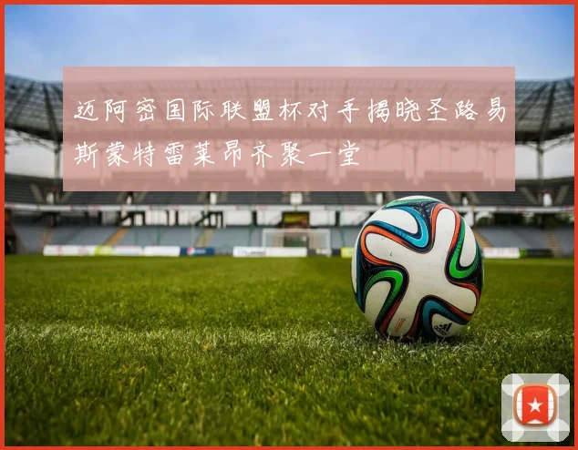 迈阿密国际联盟杯对手揭晓圣路易斯蒙特雷莱昂齐聚一堂