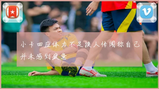 小卡回应体力不足换人传闻称自己并未感到疲惫