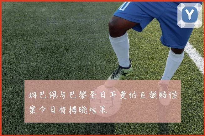 姆巴佩与巴黎圣日耳曼的巨额赔偿案今日将揭晓结果