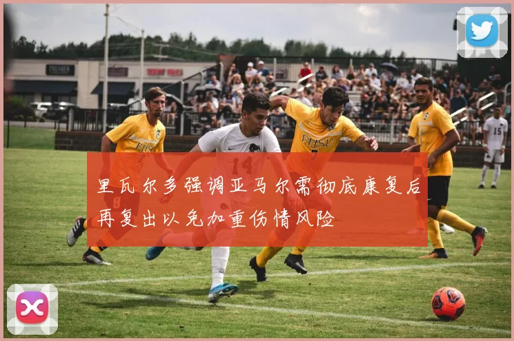 里瓦尔多强调亚马尔需彻底康复后再复出以免加重伤情风险