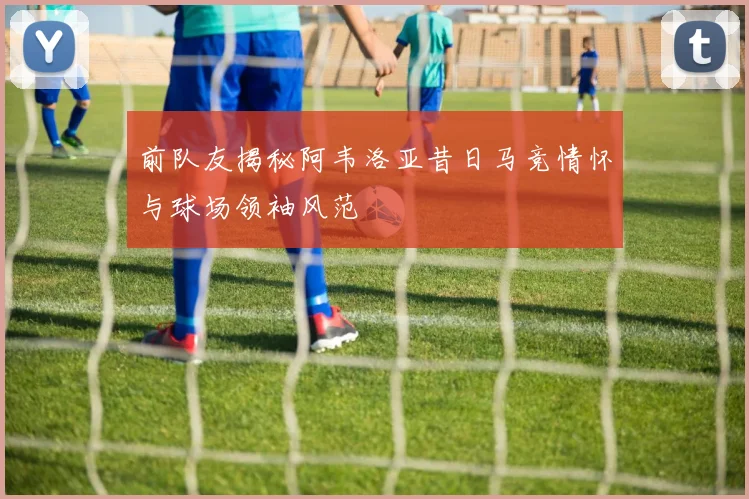 前队友揭秘阿韦洛亚昔日马竞情怀与球场领袖风范