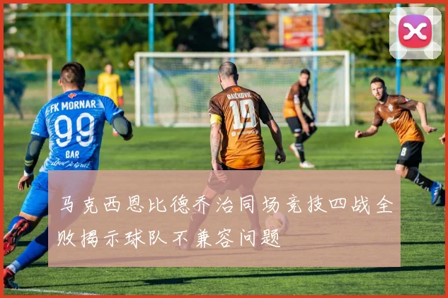 马克西恩比德乔治同场竞技四战全败揭示球队不兼容问题