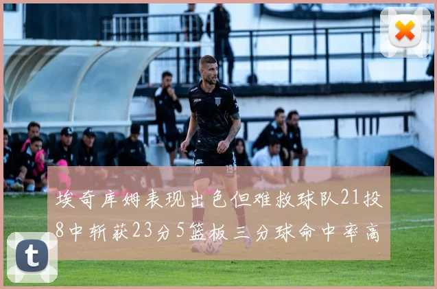 埃奇库姆表现出色但难救球队21投8中斩获23分5篮板三分球命中率高达45