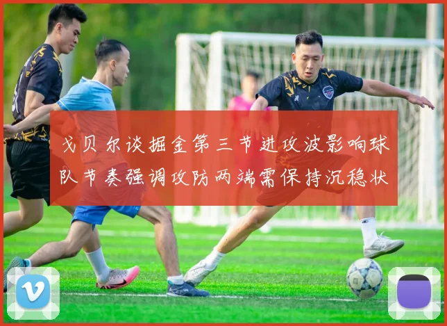 戈贝尔谈掘金第三节进攻波影响球队节奏强调攻防两端需保持沉稳状态