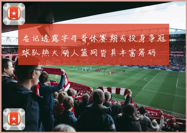 名记透露字母哥休赛期或投身争冠球队热火湖人篮网皆具丰富筹码