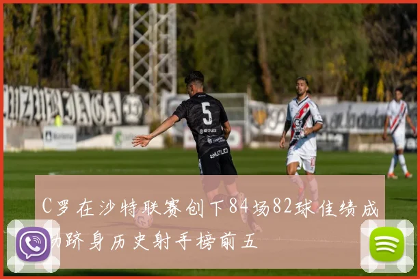 C罗在沙特联赛创下84场82球佳绩成功跻身历史射手榜前五