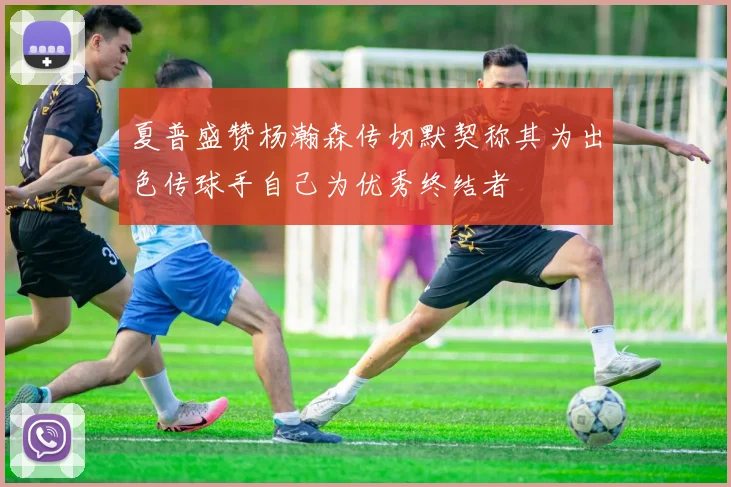夏普盛赞杨瀚森传切默契称其为出色传球手自己为优秀终结者