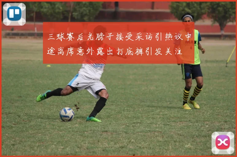 三球赛后光膀子接受采访引热议中途离席意外露出打底裤引发关注