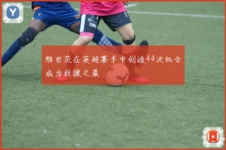 维尔茨在英超赛季中创造44次机会成为新援之最
