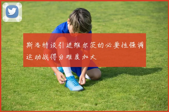 斯洛特谈引进维尔茨的必要性强调运动战得分难度加大