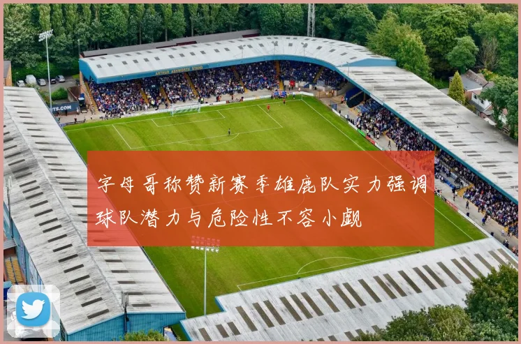 字母哥称赞新赛季雄鹿队实力强调球队潜力与危险性不容小觑