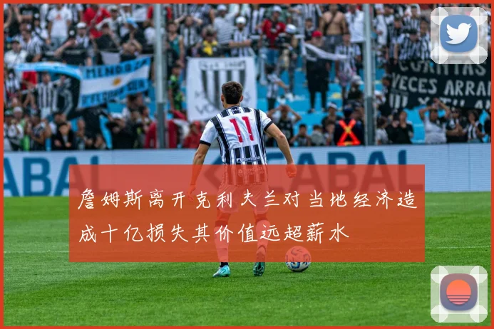 詹姆斯离开克利夫兰对当地经济造成十亿损失其价值远超薪水