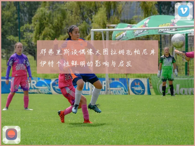 邓弗里斯谈偶像大图拉姆孔帕尼库伊特个性鲜明的影响与启发
