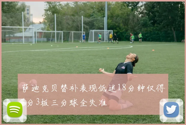 萨迪克贝替补表现低迷18分钟仅得4分3板三分球全失准