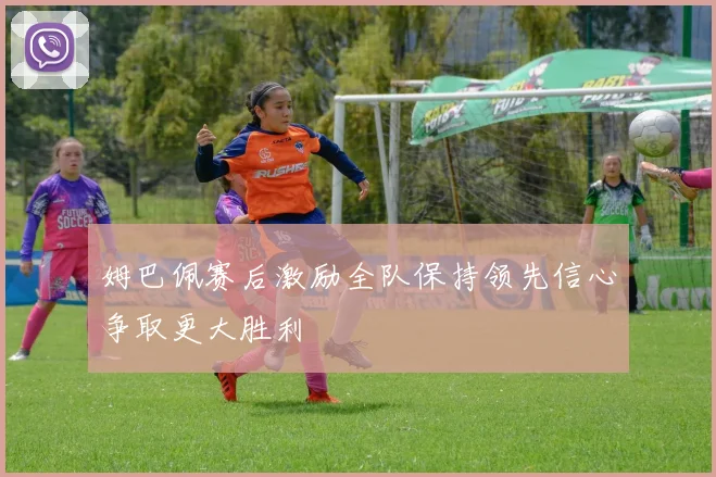 姆巴佩赛后激励全队保持领先信心争取更大胜利