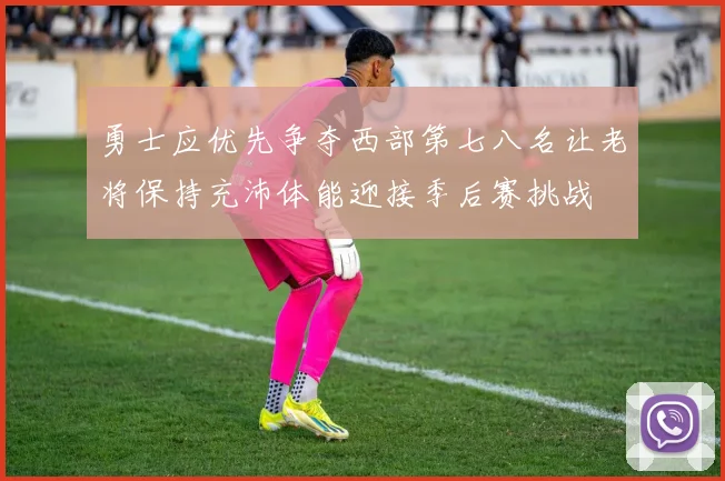 勇士应优先争夺西部第七八名让老将保持充沛体能迎接季后赛挑战