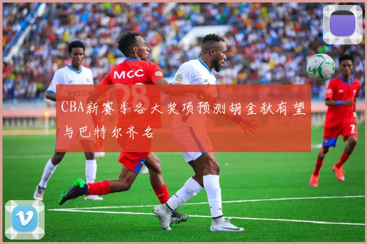 CBA新赛季各大奖项预测胡金秋有望与巴特尔齐名