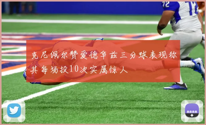 克尼佩尔赞爱德华兹三分球表现称其每场投10次实属惊人