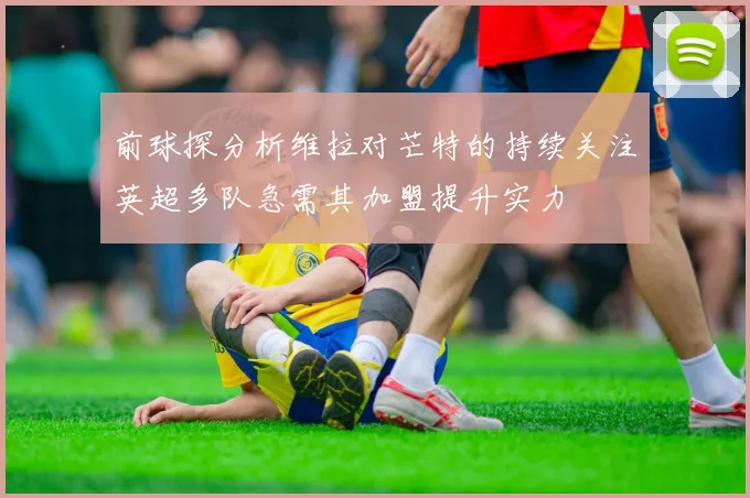 前球探分析维拉对芒特的持续关注英超多队急需其加盟提升实力