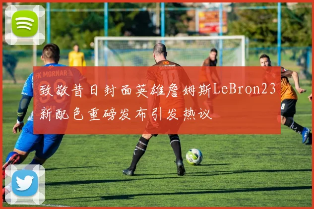 致敬昔日封面英雄詹姆斯LeBron23新配色重磅发布引发热议