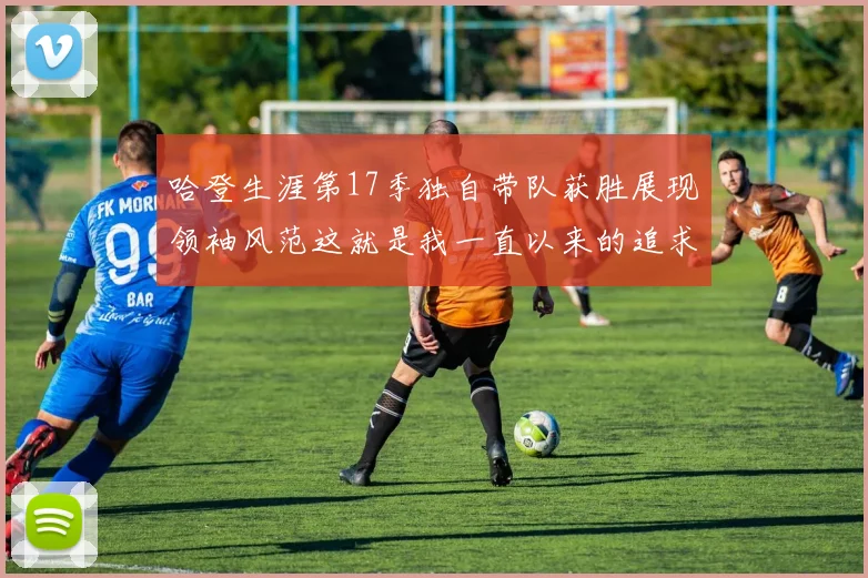 哈登生涯第17季独自带队获胜展现领袖风范这就是我一直以来的追求