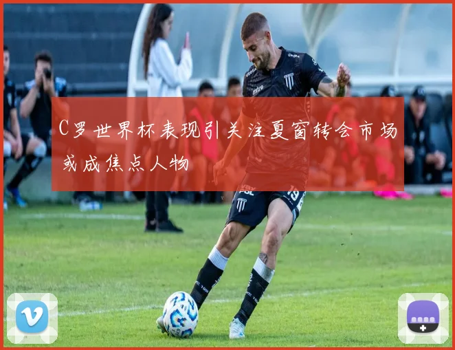 C罗世界杯表现引关注夏窗转会市场或成焦点人物