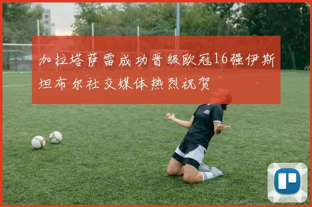 加拉塔萨雷成功晋级欧冠16强伊斯坦布尔社交媒体热烈祝贺
