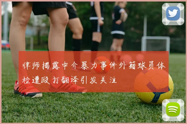律师揭露中介暴力事件外籍球员体检遭殴打翻译引发关注