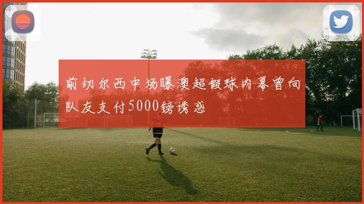 前切尔西中场曝澳超假球内幕曾向队友支付5000镑诱惑