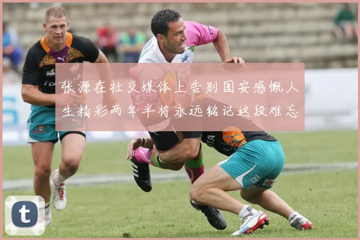 张源在社交媒体上告别国安感慨人生精彩两年半将永远铭记这段难忘故事